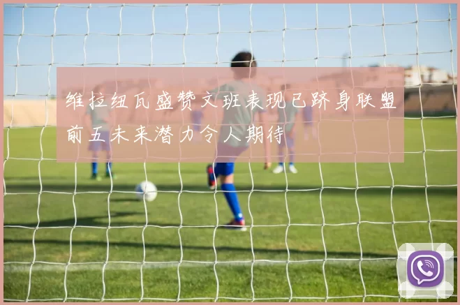 维拉纽瓦盛赞文班表现已跻身联盟前五未来潜力令人期待