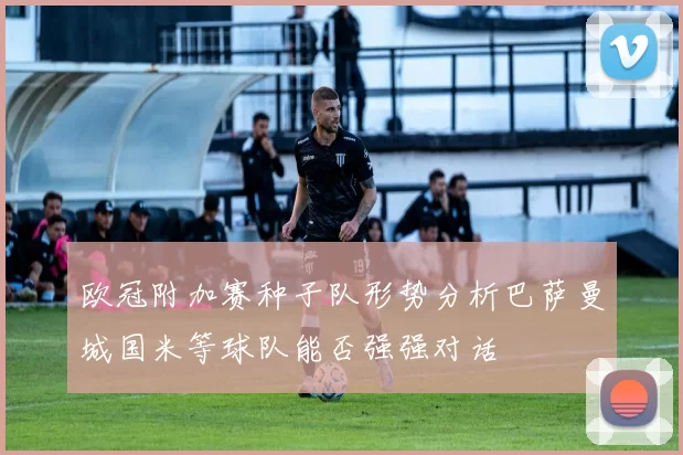 欧冠附加赛种子队形势分析巴萨曼城国米等球队能否强强对话
