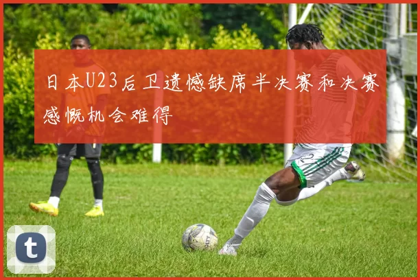 日本U23后卫遗憾缺席半决赛和决赛感慨机会难得